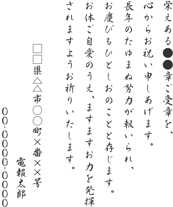 栄えある●●章ご受章を、心からお祝い申しあげます。長年のたゆまぬ努力が報いられ、お慶びもひとしおのことと存じます。お体ご自愛のうえ、ますますお力を発揮されますようお祈りいたします。□□県△△市○○町×番××号 電報太郎 00-0000-0000