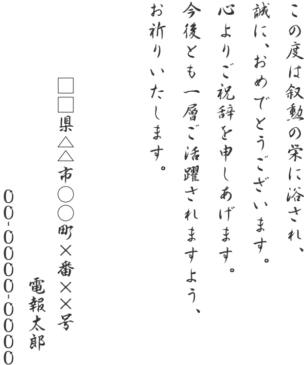 この度は叙勲の栄に浴され、誠に、おめでとうございます。心よりご祝辞を申しあげます。今後とも一層ご活躍されますよう、お祈りいたします。□□県△△市○○町×番××号 電報太郎 00-0000-0000