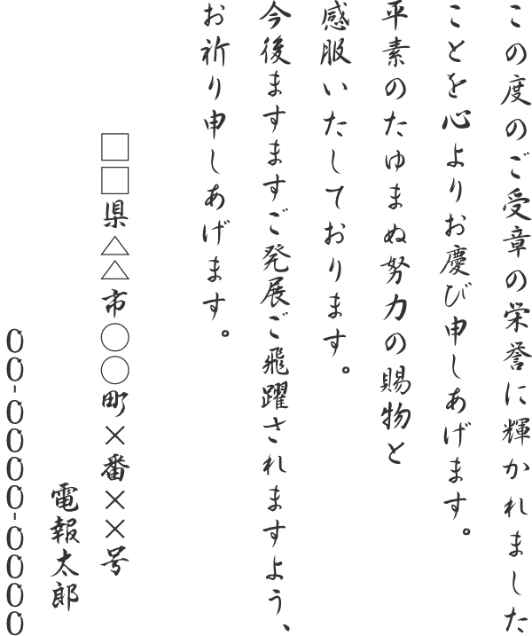 この度のご受章の栄誉に輝かれましたことを心よりお慶び申しあげます。平素のたゆまぬ努力の賜物と感服いたしております。今後ますますご発展ご飛躍されますよう、お祈り申しあげます。□□県△△市○○町×番××号 電報太郎 00-0000-0000