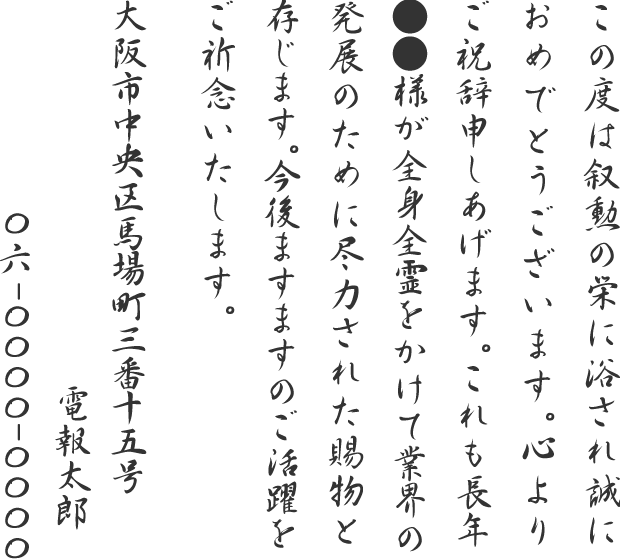 この度は叙勲の栄に浴され誠におめでとうございます。心よりご祝辞申しあげます。これも長年●●様が全身全霊をかけて業界の発展のために尽力された賜物と存じます。今後ますますのご活躍をご祈念いたします。大阪市中央区馬場町三番十五号 電報太郎 06-0000-0000