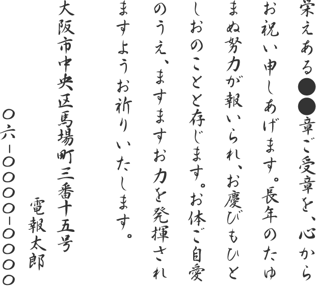 栄えある●●章ご受章を、心からお祝い申しあげます。長年のたゆまぬ努力が報いられ、お慶びもひとしおのことと存じます。お体ご自愛のうえ、ますますお力を発揮されますようお祈りいたします。大阪市中央区馬場町三番十五号 電報太郎 06-0000-0000