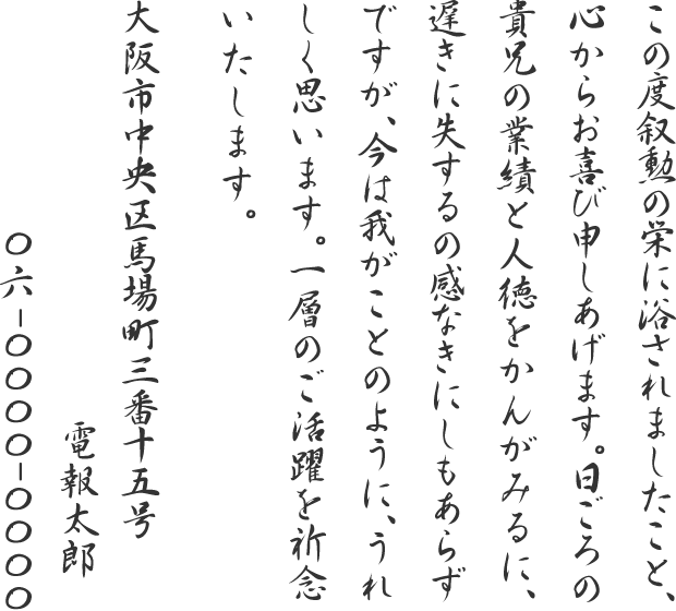 この度叙勲の栄に浴されましたこと、心からお喜び申しあげます。日ごろの貴兄の業績と人徳をかんがみるに、遅きに失するの感なきにしもあらずですが、今は我がことのように、うれしく思います。一層のご活躍を祈念いたします。大阪市中央区馬場町三番十五号 電報太郎 06-0000-0000