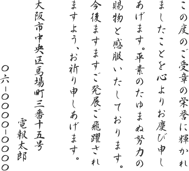 この度のご受章の栄誉に輝かれましたことを心よりお慶び申しあげます。平素のたゆまぬ努力の賜物と感服いたしております。今後ますますご発展ご飛躍されますよう、お祈り申しあげます。大阪市中央区馬場町三番十五号 電報太郎 06-0000-0000
