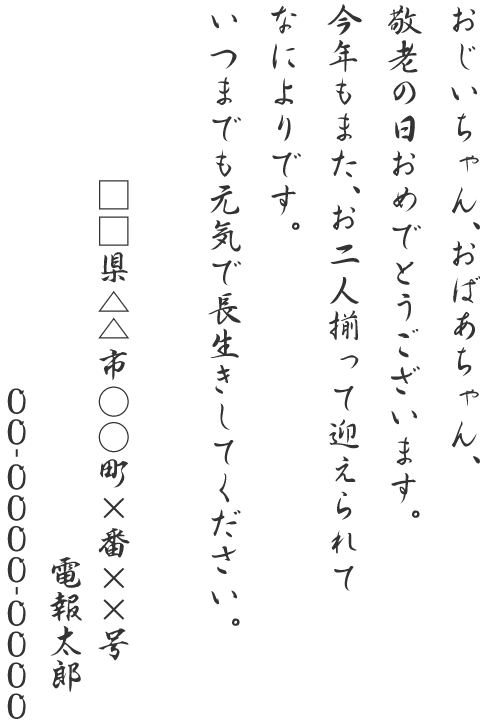 おじいちゃん、おばあちゃん、敬老の日おめでとうございます。今年もまた、お二人揃って迎えられてなによりです。いつまでも元気で長生きしてください。□□県△△市○○町×番××号 電報太郎 00-0000-0000