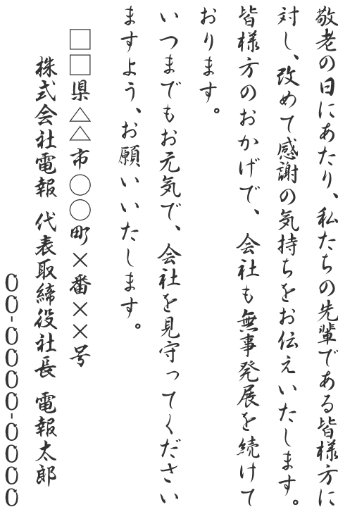 敬老の日にあたり、私たちの先輩である皆様方に対し、改めて感謝の気持ちをお伝えいたします。皆様方のおかげで、会社も無事発展を続けております。いつまでもお元気で、会社を見守ってくださいますよう、お願いいたします。□□県△△市○○町×番××号 株式会社電報 代表取締役社長 電報太郎 00-0000-0000