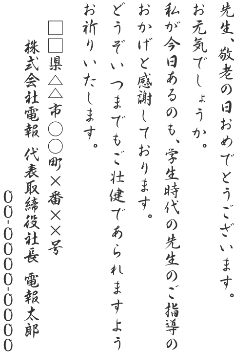 先生、敬老の日おめでとうございます。お元気でしょうか。私が今日あるのも、学生時代の先生のご指導のおかげと感謝しております。どうぞいつまでもご壮健であられますようお祈りいたします。□□県△△市○○町×番××号 株式会社電報 代表取締役社長 電報太郎 00-0000-0000