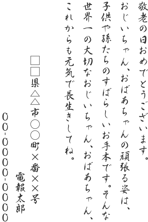 敬老の日おめでとうございます。おじいちゃん、おばあちゃんの頑張る姿は、子供や孫たちのすばらしいお手本です。そんな世界一の大切なおじいちゃん、おばあちゃん、これからも元気で長生きしてね。□□県△△市○○町×番××号 電報太郎 00-0000-0000