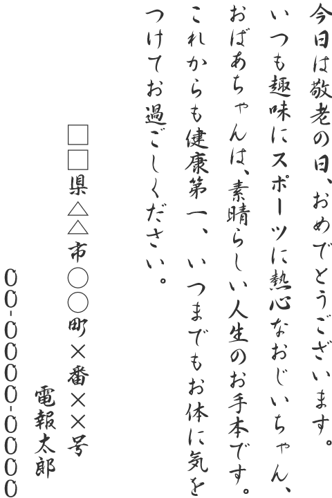 今日は敬老の日、おめでとうございます。いつも趣味にスポーツに熱心なおじいちゃん、おばあちゃんは、素晴らしい人生のお手本です。これからも健康第一、いつまでもお体に気をつけてお過ごしください。□□県△△市○○町×番××号 電報太郎 00-0000-0000