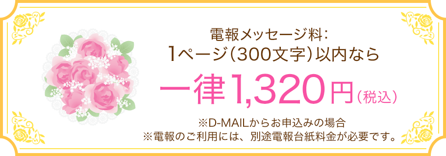 電報メッセージ料：1ページ（300文字）以内なら一律1,320円（税込） ※D-MAILからお申込みの場合 ※電報のご利用には、別途電報台紙料金が必要です。