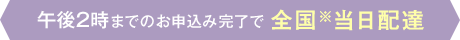 午後2時までのお申込み完了で全国※当日配達