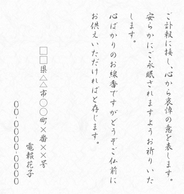 ご訃報に接し、心から哀悼の意を表します。安らかにご永眠されますようお祈りいたします。心ばかりのお線香ですがどうぞご仏前にお供えいただければと存じます。□□県△△市○○町×番××号 電報花子 00-0000-0000