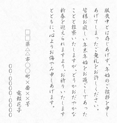 服喪中とは存じあげず、年始のご挨拶を申しあげてしまったご無礼をお許しください。皆様お寂しい年末年始をお過ごしであったことと推察いたしますが、どうかおだやかな新春を迎えられますよう、お祈りいたしますとともに、心よりお悔やみ申しあげます。□□県△△市○○町×番××号 電報花子 00-0000-0000