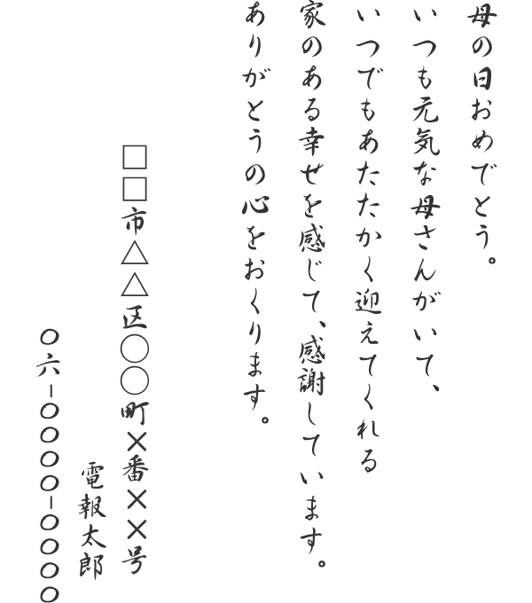 母の日おめでとう。いつも元気な母さんがいて、いつでもあたたかく迎えてくれる家のある幸せを感じて、感謝しています。ありがとうの心をおくります。□□市△△区○○町×番××号　電報太郎　06-0000-0000