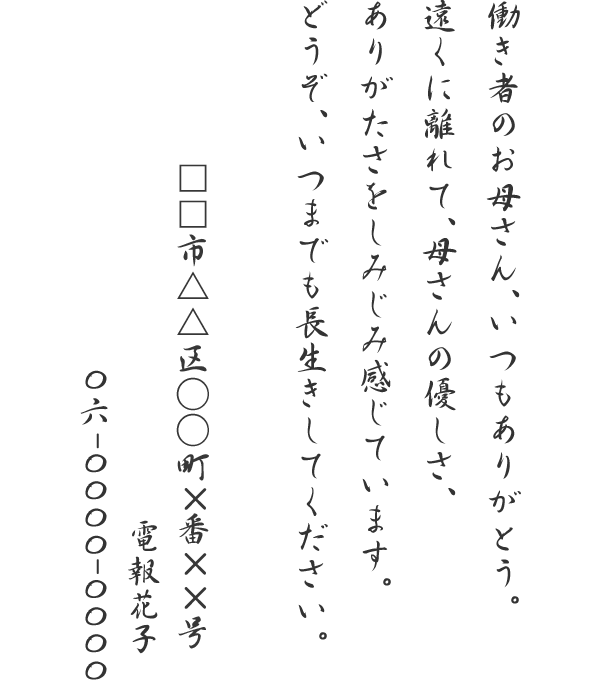 働き者のお母さん、いつもありがとう。遠くに離れて、母さんの優しさ、ありがたさをしみじみ感じています。どうぞ、いつまでも長生きしてください。□□市△△区○○町×番××号　電報花子　06-0000-0000