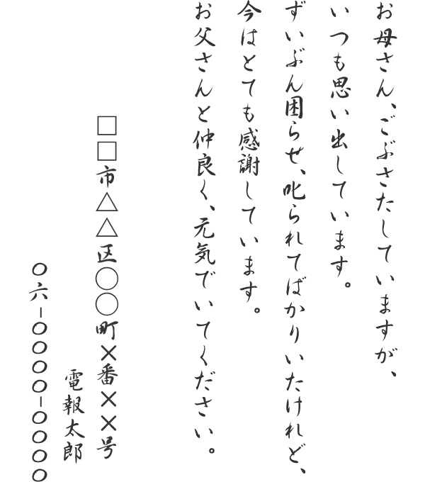 お母さん、ごぶさたしていますが、いつも思い出しています。ずいぶん困らせ、叱られてばかりいたけれど、今はとても感謝しています。お父さんと仲良く、元気でいてください。□□市△△区○○町×番××号　電報太郎　06-0000-0000