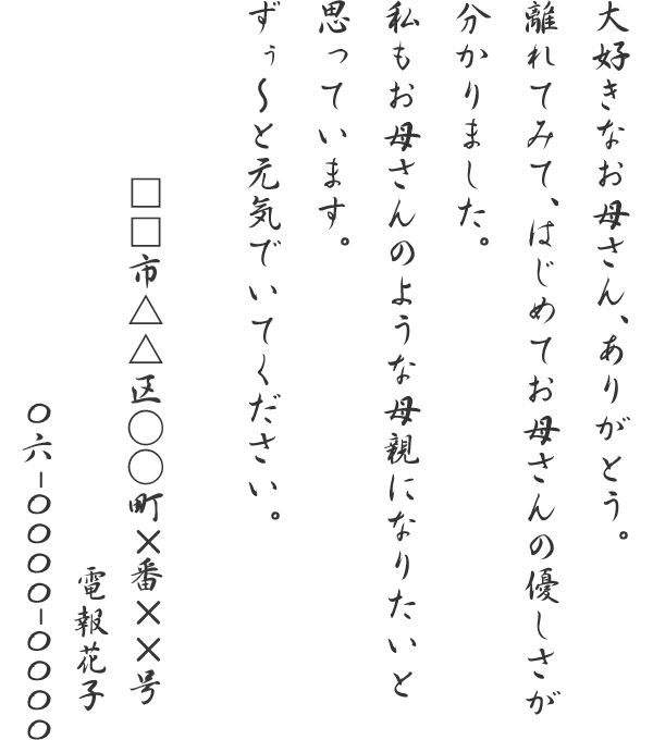 大好きなお母さん、ありがとう。離れてみて、はじめてお母さんの優しさが分かりました。私もお母さんのような母親になりたいと思っています。ずぅ～と元気でいてください。□□市△△区○○町×番××号　電報花子　06-0000-0000