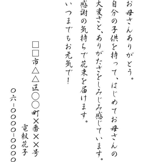 お母さんありがとう。自分の子供を持って、はじめてお母さんの大変さと、ありがたさをしみじみ感じています。感謝の気持ちで花束を届けます。いつまでもお元気で！□□市△△区○○町×番××号　電報花子　06-0000-0000