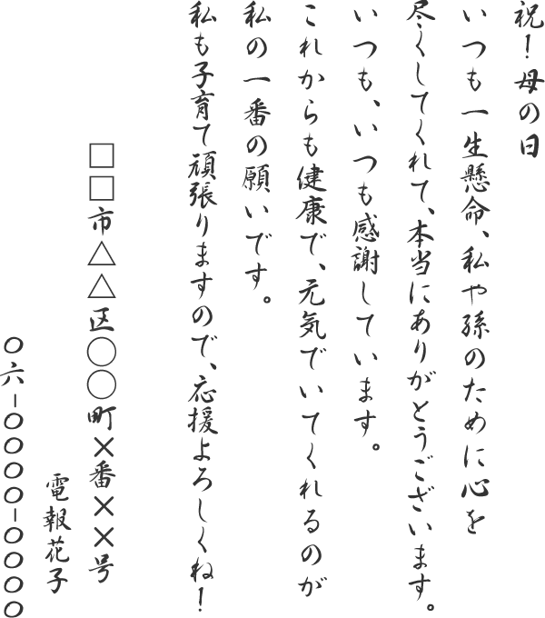 祝！母の日いつも一生懸命、私や孫のために心を尽くしてくれて、本当にありがとうございます。いつも、いつも感謝しています。これからも健康で、元気でいてくれるのが私の一番の願いです。私も子育て頑張りますので、応援よろしくね！□□市△△区○○町×番××号　電報花子　06-0000-0000