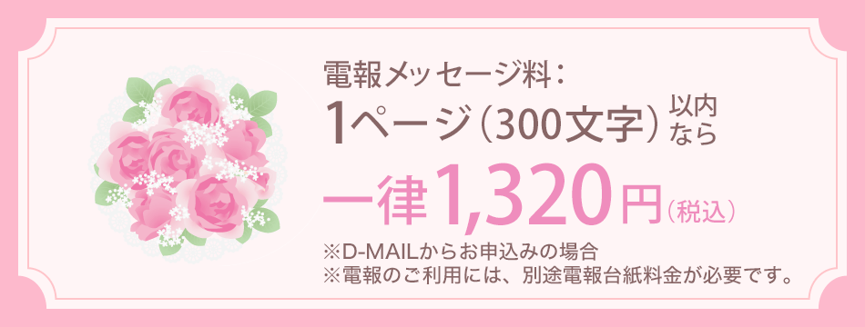 電報メッセージ料：1ページ（300文字）以内なら一律1,320円（税込） ※D-MAILからお申込みの場合 ※電報のご利用には、別途電報台紙料金が必要です。