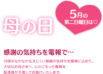 母の日　感謝の気持ちを電報で…　日頃はなかなか伝えにくい感謝の気持ちを電報に込めて。大切なお母さまへ、心のこもった電報を配達員が手渡しでお届けいたします。