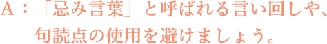 A:「忌み言葉」と呼ばれる言い回しや、句読点の使用を避けましょう。