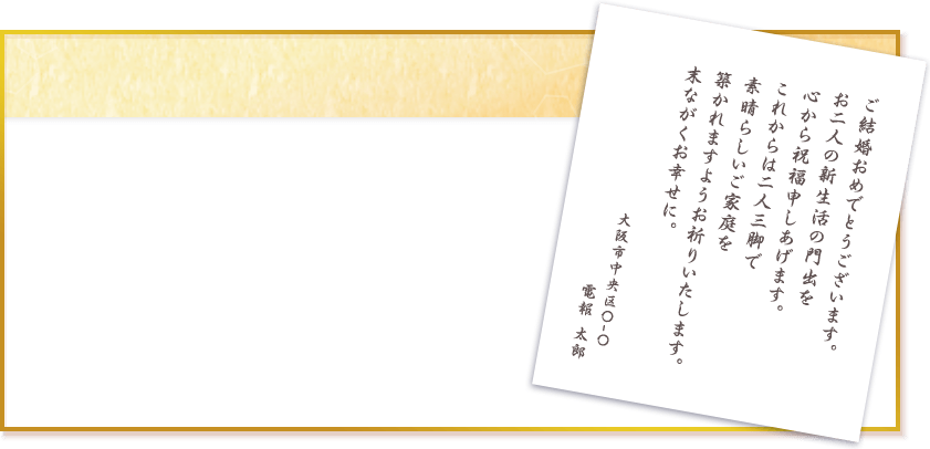 ご結婚おめでとうございます。 お二人の新生活の門出を 心から祝福申しあげます。 これからは二人三脚で 素晴らしいご家庭を 築かれますようお祈りいたします。 末ながくお幸せに。 大阪市中央区〇ー〇 電報太郎