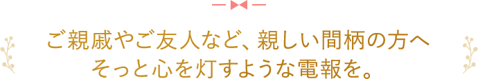 ご親戚やご友人など、親しい間柄の方へ そっと心を灯すような電報を。