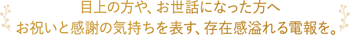 目上の方や、お世話になった方へお祝いと感謝の気持ちを表す、存在感溢れる電報を。