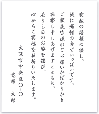 突然の悲報に接し、誠に痛惜の念でいっぱいです。ご家族皆様のご心痛いかばかりかとお察し申しあげますとともに、在りし日のお姿を偲び、心からご冥福をお祈りいたします 大阪市中央区〇ー〇 電報 太郎