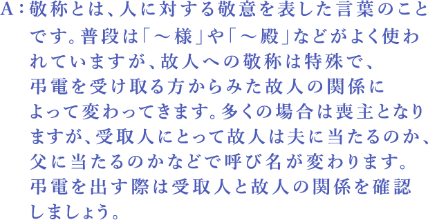 Ａ：敬称とは、人に対する敬意を表した言葉のことです。普段は「～様」や「～殿」などがよく使われていますが、故人への敬称は特殊で、弔電を受け取る方からみた故人の関係によって変わってきます。多くの場合は喪主となりますが、受取人にとって故人は夫に当たるのか、父に当たるのかなどで呼び名が変わります。弔電を出す際は受取人と故人の関係を確認しましょう。