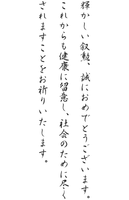 輝かしい叙勲、誠におめでとうございます。これからも健康に留意し、社会のために尽くされますことをお祈りいたします。