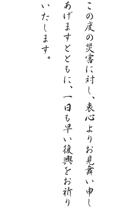 この度の災害に対し、衷心よりお見舞い申しあげますとともに、一日も早い復興をお祈りいたします。