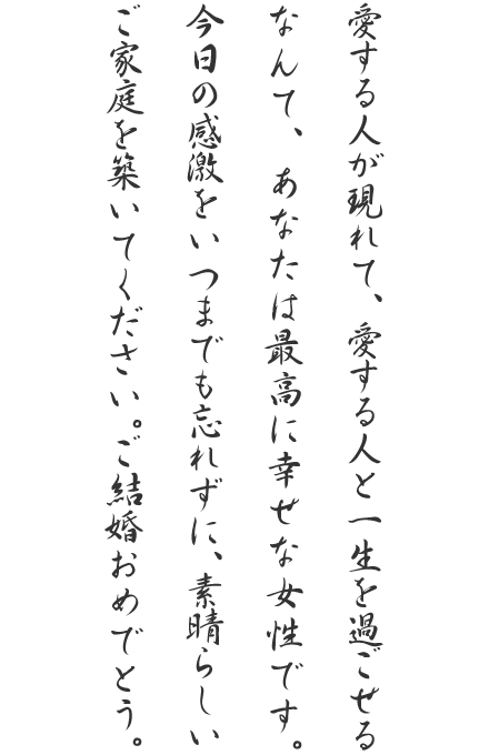 愛する人が現れて、愛する人と一生を過ごせるなんて、あなたは最高に幸せな女性です。今日の感激をいつまでも忘れずに、素晴らしいご家庭を築いてください。ご結婚おめでとう。