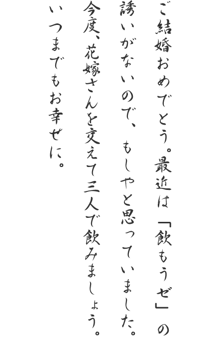 ご結婚おめでとう。最近は「飲もうゼ」の誘いがないので、もしやと思っていました。今度、花嫁さんを交えて三人で飲みましょう。いつまでもお幸せに。