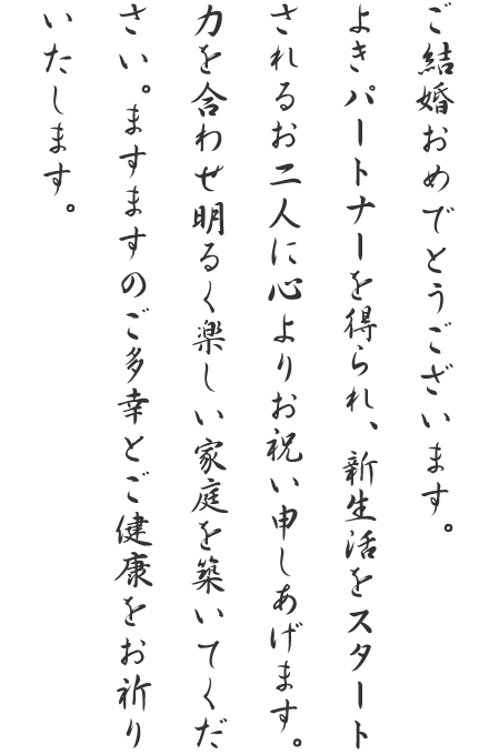 ご結婚おめでとうございます。よきパートナーを得られ、新生活をスタートされるお二人に心よりお祝い申しあげます。力を合わせ明るく楽しい家庭を築いてください。ますますのご多幸とご健康をお祈りいたします。