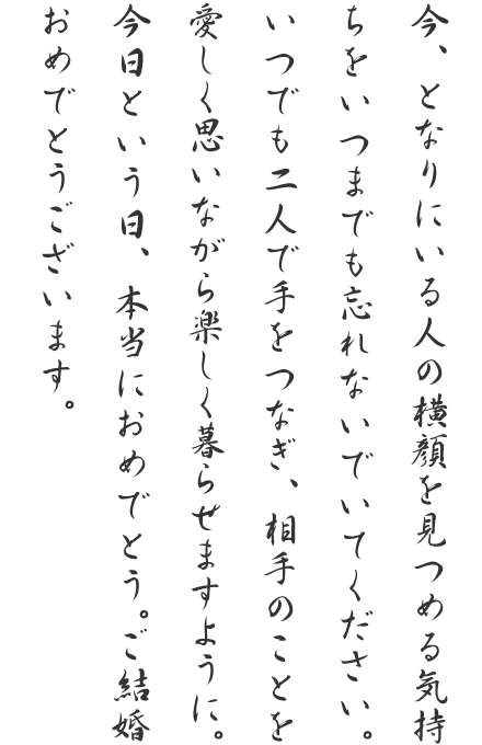 今、となりにいる人の横顔を見つめる気持ちをいつまでも忘れないでいてください。いつでも二人で手をつなぎ、相手のことを愛しく思いながら楽しく暮らせますように。今日という日、本当におめでとう。ご結婚おめでとうございます。