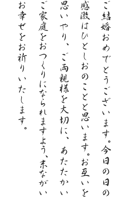 ご結婚おめでとうございます。今日の日の感激はひとしおのことと思います。お互いを思いやり、ご両親様を大切に、あたたかいご家庭をおつくりになられますよう、末ながいお幸せをお祈りいたします。