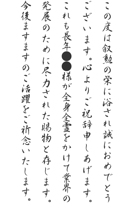 この度は叙勲の栄に浴され誠におめでとうございます。心よりご祝辞申しあげます。これも長年●●様が全身全霊をかけて業界の発展のために尽力された賜物と存じます。今後ますますのご活躍をご祈念いたします。