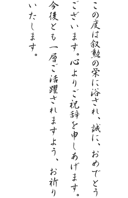 この度は叙勲の栄に浴され、誠に、おめでとうございます。心よりご祝辞を申しあげます。今後とも一層ご活躍されますよう、お祈りいたします。