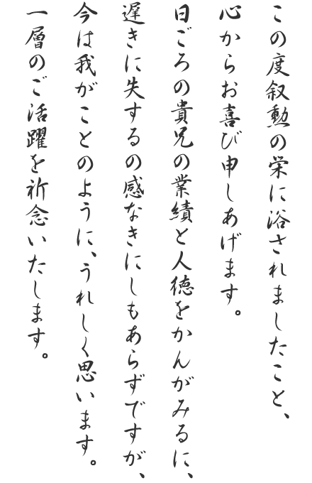 この度叙勲の栄に浴されましたこと、心からお喜び申しあげます。日ごろの貴兄の業績と人徳をかんがみるに、遅きに失するの感なきにしもあらずですが、今は我がことのように、うれしく思います。一層のご活躍を祈念いたします。