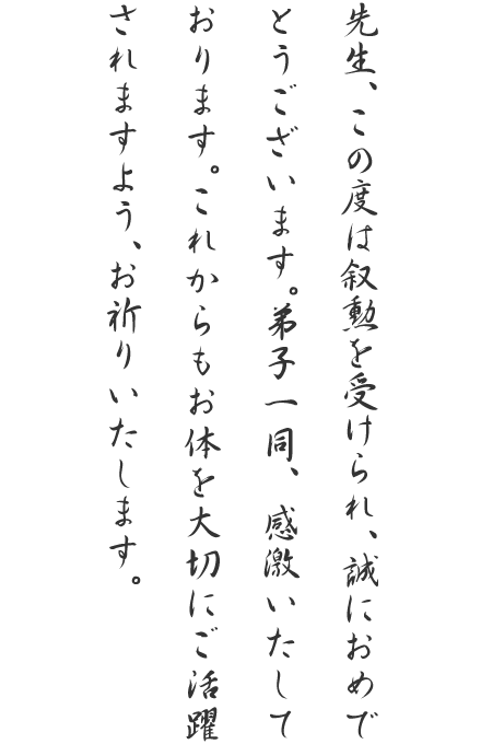 先生、この度は叙勲を受けられ、誠におめでとうございます。弟子一同、感激いたしております。これからもお体を大切にご活躍されますよう、お祈りいたします。