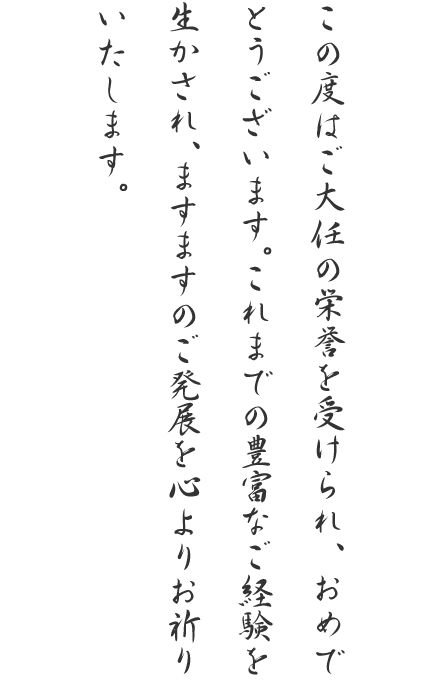 この度はご大任の栄誉を受けられ、おめでとうございます。これまでの豊富なご経験を生かされ、ますますのご発展を心よりお祈りいたします。