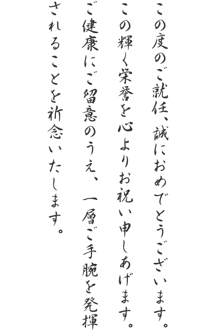 この度のご就任、誠におめでとうございます。この輝く栄誉を心よりお祝い申しあげます。ご健康にご留意のうえ、一層ご手腕を発揮されることを祈念いたします。