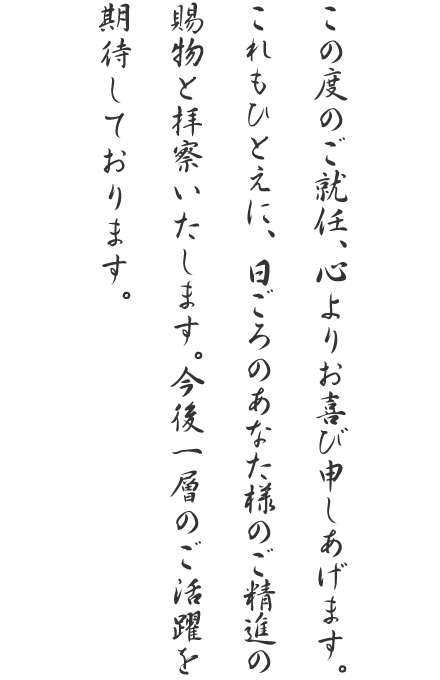 この度のご就任、心よりお喜び申しあげます。これもひとえに、日ごろのあなた様のご精進の賜物と拝察いたします。今後一層のご活躍を期待しております。