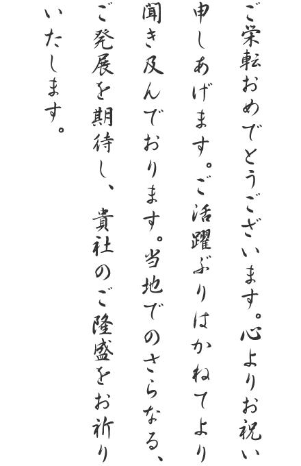 ご栄転おめでとうございます。心よりお祝い申しあげます。ご活躍ぶりはかねてより聞き及んでおります。当地でのさらなる、ご発展を期待し、貴社のご隆盛をお祈りいたします。