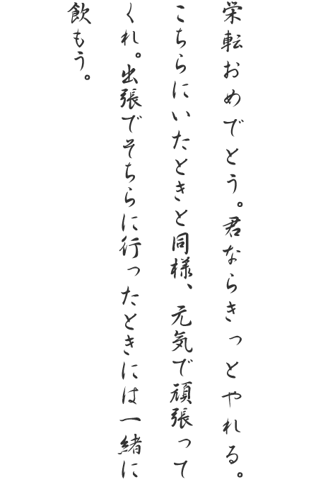 栄転おめでとう。君ならきっとやれる。こちらにいたときと同様、元気で頑張ってくれ。出張でそちらに行ったときには一緒に飲もう。