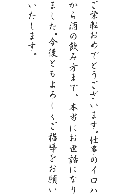 ご栄転おめでとうございます。仕事のイロハから酒の飲み方まで、本当にお世話になりました。今後ともよろしくご指導をお願いいたします。