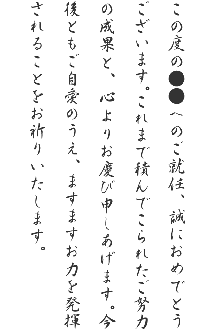 この度の●●へのご就任、誠におめでとうございます。これまで積んでこられたご努力の成果と、心よりお慶び申しあげます。今後ともご自愛のうえ、ますますお力を発揮されることをお祈りいたします。