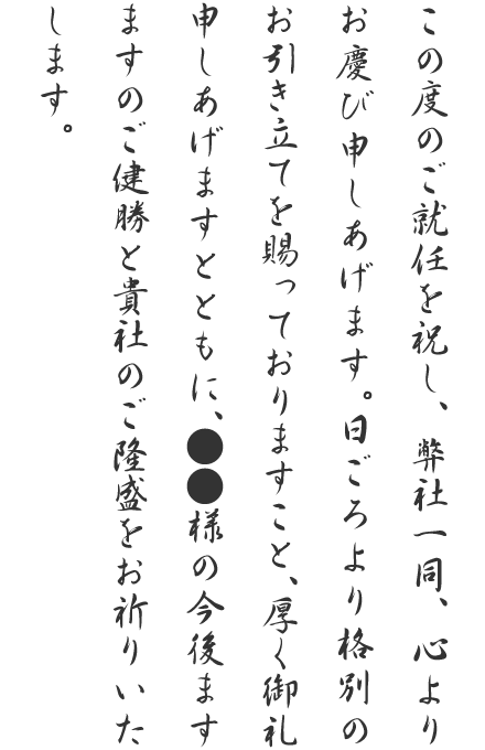 この度のご就任を祝し、弊社一同、心よりお慶び申しあげます。日ごろより格別のお引き立てを賜っておりますこと、厚く御礼申しあげますとともに、●●様の今後ますますのご健勝と貴社のご隆盛をお祈りいたします。