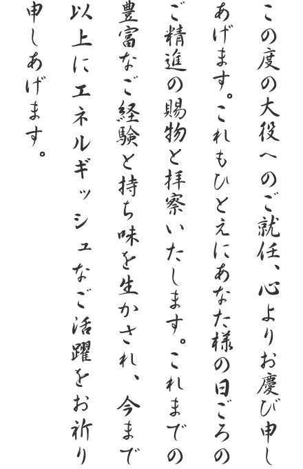 この度の大役へのご就任、心よりお慶び申しあげます。これもひとえにあなた様の日ごろのご精進の賜物と拝察いたします。これまでの豊富なご経験と持ち味を生かされ、今まで以上にエネルギッシュなご活躍をお祈り申しあげます。